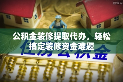 丰镇公积金装修提取代办，轻松搞定装修资金难题