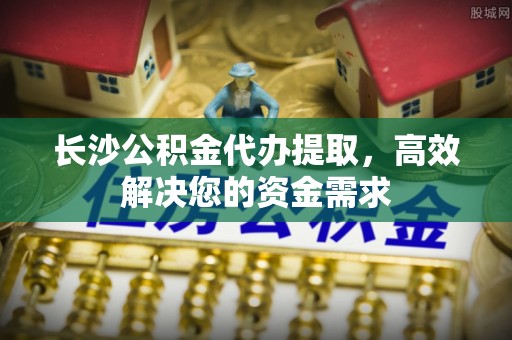丰镇长沙公积金代办提取，高效解决您的资金需求