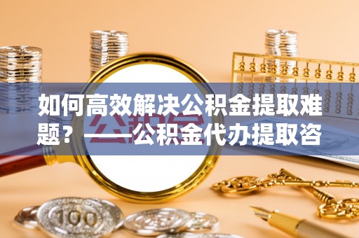 丰镇如何高效解决公积金提取难题？——公积金代办提取咨询服务指南