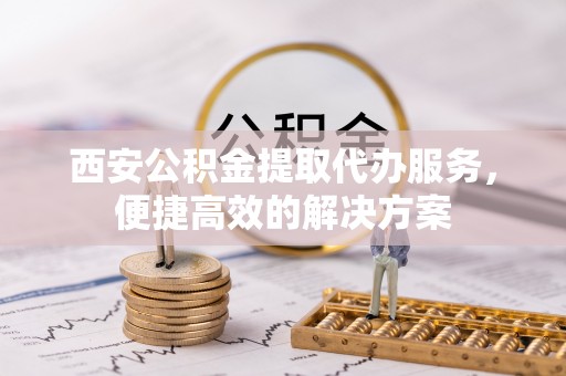 丰镇西安公积金提取代办服务，便捷高效的解决方案