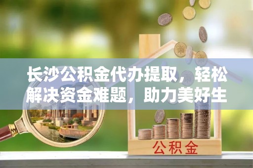 丰镇长沙公积金代办提取，轻松解决资金难题，助力美好生活