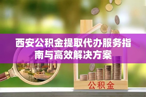 丰镇西安公积金提取代办服务指南与高效解决方案