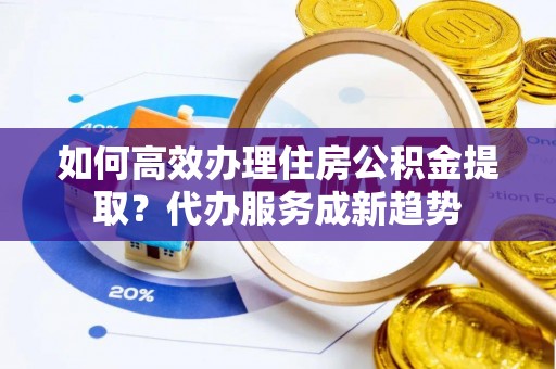 丰镇如何高效办理住房公积金提取？代办服务成新趋势