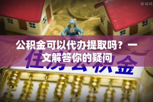 丰镇公积金可以代办提取吗？一文解答你的疑问