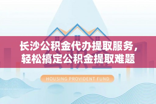 丰镇长沙公积金代办提取服务，轻松搞定公积金提取难题