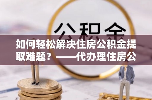 丰镇如何轻松解决住房公积金提取难题？——代办理住房公积金提取服务解析