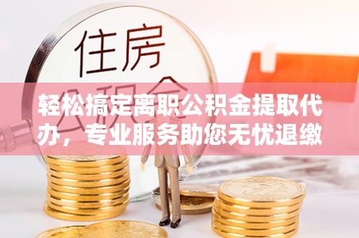 丰镇轻松搞定离职公积金提取代办，专业服务助您无忧退缴