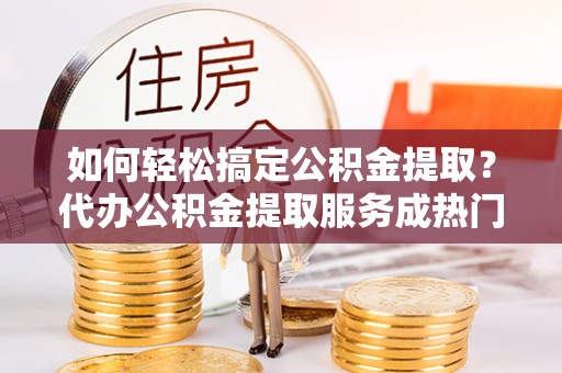 丰镇如何轻松搞定公积金提取？代办公积金提取服务成热门选择