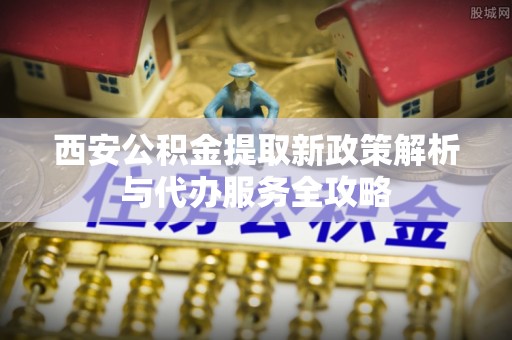 丰镇西安公积金提取新政策解析与代办服务全攻略