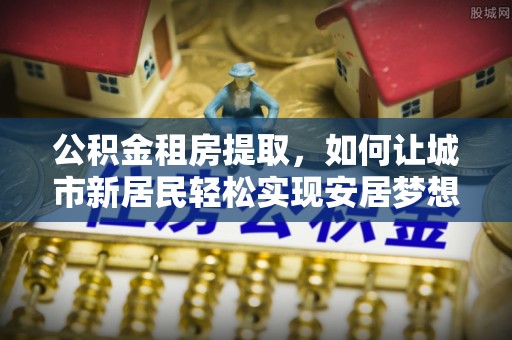 丰镇公积金租房提取，如何让城市新居民轻松实现安居梦想