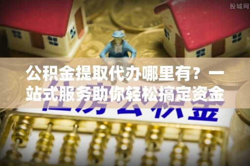 丰镇公积金提取代办哪里有？一站式服务助你轻松搞定资金难题