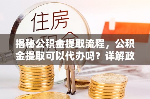 丰镇揭秘公积金提取流程，公积金提取可以代办吗？详解政策与实操技巧