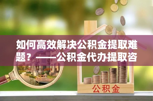 丰镇如何高效解决公积金提取难题？——公积金代办提取咨询服务全解析