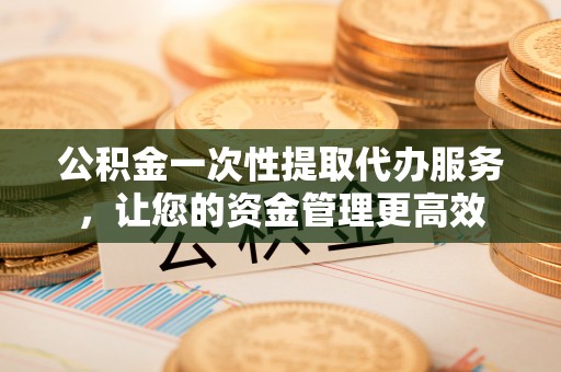 丰镇公积金一次性提取代办服务，让您的资金管理更高效