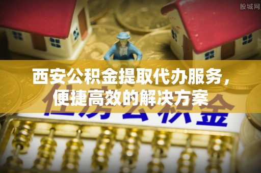 丰镇西安公积金提取代办服务，便捷高效的解决方案