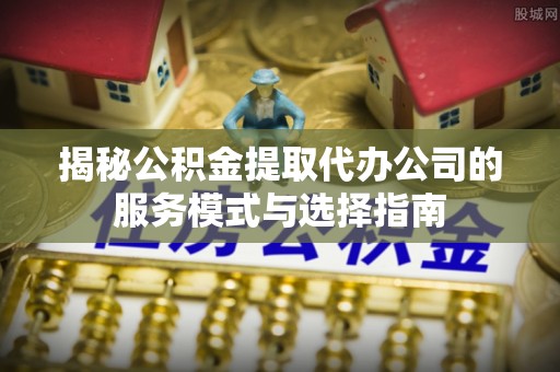 丰镇揭秘公积金提取代办公司的服务模式与选择指南