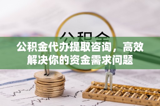丰镇公积金代办提取咨询，高效解决你的资金需求问题