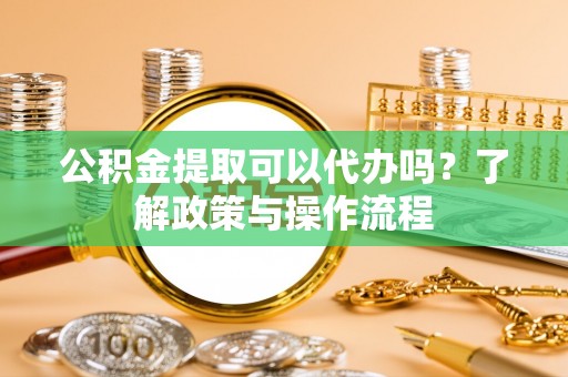 丰镇公积金提取可以代办吗？了解政策与操作流程