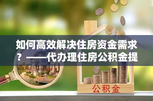 丰镇如何高效解决住房资金需求？——代办理住房公积金提取服务全解析