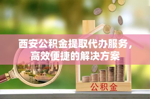 丰镇西安公积金提取代办服务，高效便捷的解决方案