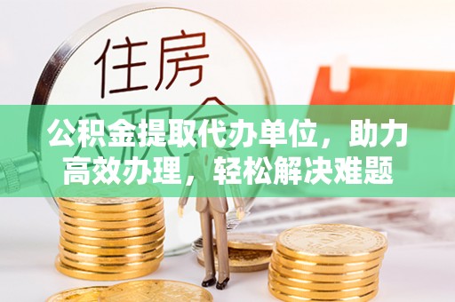 丰镇公积金提取代办单位，助力高效办理，轻松解决难题
