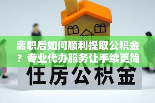 丰镇离职后如何顺利提取公积金？专业代办服务让手续更简单