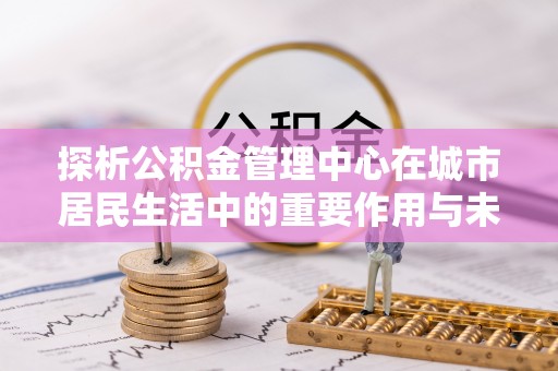 丰镇探析公积金管理中心在城市居民生活中的重要作用与未来发展趋势