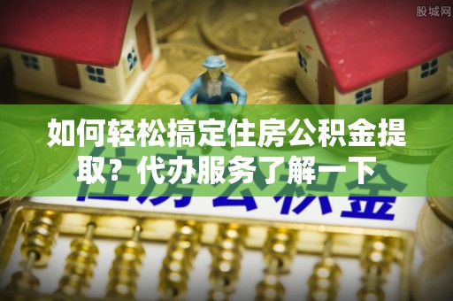 丰镇如何轻松搞定住房公积金提取？代办服务了解一下