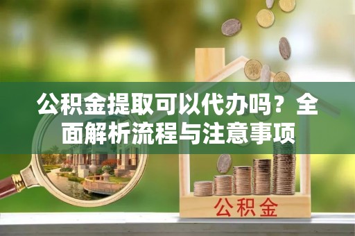 丰镇公积金提取可以代办吗？全面解析流程与注意事项