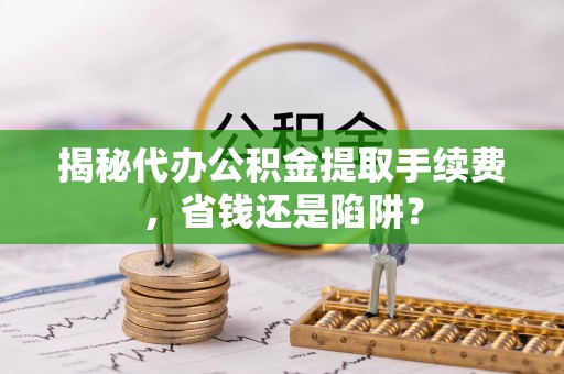 丰镇揭秘代办公积金提取手续费，省钱还是陷阱？
