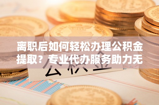 丰镇离职后如何轻松办理公积金提取？专业代办服务助力无忧