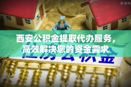 丰镇西安公积金提取代办服务，高效解决您的资金需求