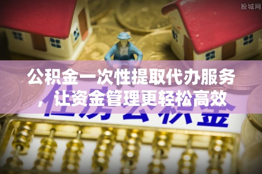 丰镇公积金一次性提取代办服务，让资金管理更轻松高效