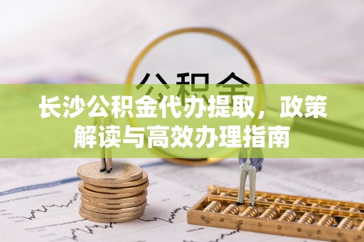 丰镇长沙公积金代办提取，政策解读与高效办理指南
