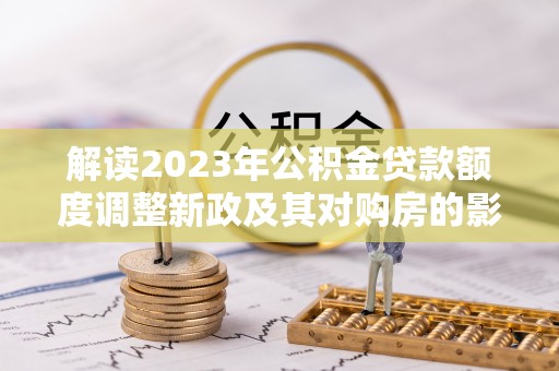 丰镇解读2023年公积金贷款额度调整新政及其对购房的影响