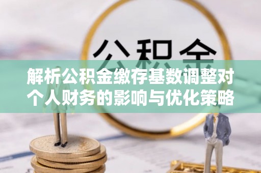 丰镇解析公积金缴存基数调整对个人财务的影响与优化策略