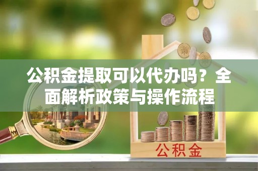 丰镇公积金提取可以代办吗？全面解析政策与操作流程