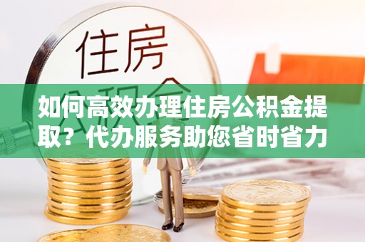 丰镇如何高效办理住房公积金提取？代办服务助您省时省力