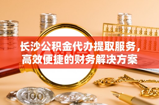 丰镇长沙公积金代办提取服务，高效便捷的财务解决方案