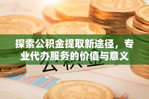 丰镇探索公积金提取新途径，专业代办服务的价值与意义