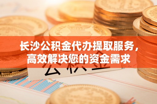 丰镇长沙公积金代办提取服务，高效解决您的资金需求