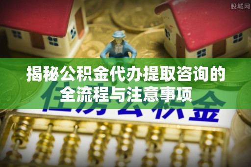 丰镇揭秘公积金代办提取咨询的全流程与注意事项
