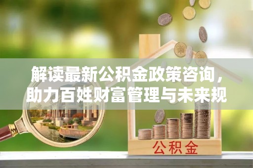 丰镇解读最新公积金政策咨询，助力百姓财富管理与未来规划