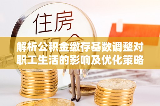 丰镇解析公积金缴存基数调整对职工生活的影响及优化策略