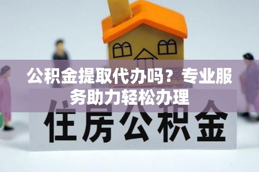 丰镇公积金提取代办吗？专业服务助力轻松办理