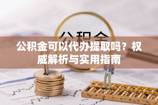 丰镇公积金可以代办提取吗？权威解析与实用指南