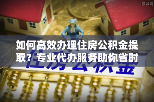 丰镇如何高效办理住房公积金提取？专业代办服务助你省时省力