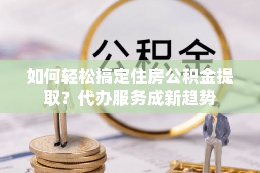 丰镇如何轻松搞定住房公积金提取？代办服务成新趋势