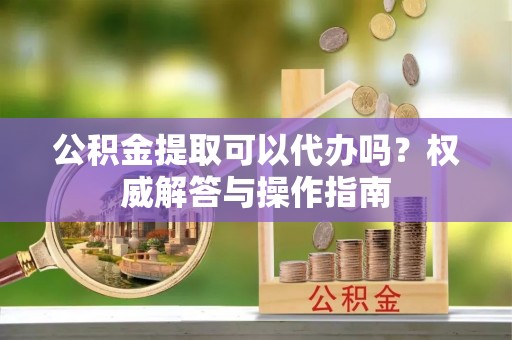丰镇公积金提取可以代办吗？权威解答与操作指南