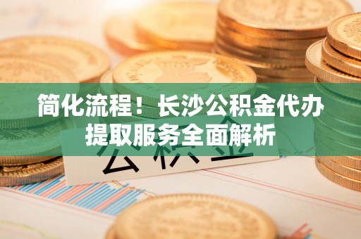 丰镇简化流程！长沙公积金代办提取服务全面解析